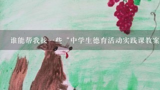 谁能帮我找一些“中学生德育活动实践课教案”?