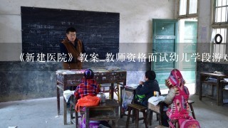 《新建医院》教案_教师资格面试幼儿学段游戏 ？