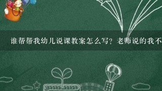 谁帮帮我幼儿说课教案怎么写？老师说的我不大明白请给我仔细说下