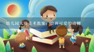 幼儿园大班美术教案：绘画可爱的动物