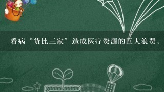 看病“货比3家”造成医疗资源的巨大浪费，客观上也进1步 了“医生荒”。究其原因，1方面是患者对自身的疾病过...