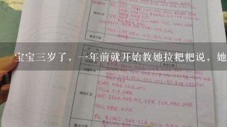 宝宝3岁了，1年前就开始教她拉粑粑说，她总是拉的时候不做声，拉了也不做声，你问她拉粑粑的时候应该怎样说，她又说妈妈我要拉粑粑了，要到厕所里拉。但是每次拉的时候又不做声，1年了还是没训练好，又到了上幼儿园的时候了，真是着急