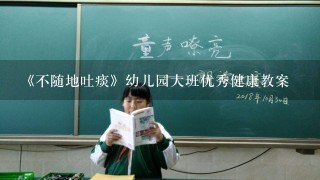 《不随地吐痰》幼儿园大班优秀健康教案