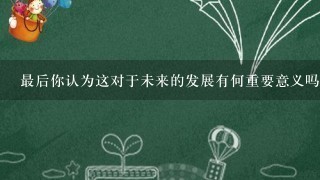 最后你认为这对于未来的发展有何重要意义吗？为什么这样说？